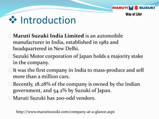  Introduction
Maruti Suzuki India Limited is an automobile
manufacturer in India, established in 1982 and
headquartered in New Delhi.
Suzuki Motor corporation of Japan holds a majority stake
in the company.
It was the first company in India to mass-produce and sell
more than a million cars.
Recently, 18.28% of the company is owned by the Indian
government, and 54.2% by Suzuki of Japan.
Maruti Suzuki has 200-odd vendors.
http://www.marutisuzuki.com/company-at-a-glance.aspx
 