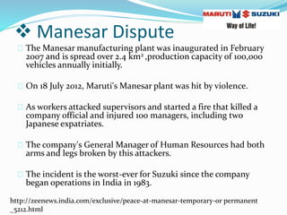  Manesar Dispute
The Manesar manufacturing plant was inaugurated in February
2007 and is spread over 2.4 km2 ,production capacity of 100,000
vehicles annually initially.
On 18 July 2012, Maruti's Manesar plant was hit by violence.
As workers attacked supervisors and started a fire that killed a
company official and injured 100 managers, including two
Japanese expatriates.
The company's General Manager of Human Resources had both
arms and legs broken by this attackers.
The incident is the worst-ever for Suzuki since the company
began operations in India in 1983.
http://zeenews.india.com/exclusive/peace-at-manesar-temporary-or permanent
_5212.html
 