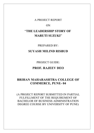 A PROJECT REPORT
ON
“THE LEADERSHIP STORY OF
MARUTI SUZUKI”
PREPARED BY:
SUYASH MILIND RISBUD
PROJECT GUIDE:
PROF. RAJEEV DEO
BRIHAN MAHARASHTRA COLLEGE OF
COMMERCE, PUNE- 04
(A PROJECT REPORT SUBMITTED IN PARTIAL
FULFILLMENT OF THE REQUIREMENT OF
BACHELOR OF BUSINESS ADMINISTRATION
DEGREE COURSE BY UNIVERSITY OF PUNE)
 
