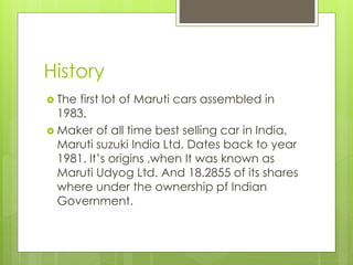History
 The first lot of Maruti cars assembled in
1983.
 Maker of all time best selling car in India,
Maruti suzuki India Ltd. Dates back to year
1981. It’s origins ,when It was known as
Maruti Udyog Ltd. And 18.2855 of its shares
where under the ownership pf Indian
Government.
 