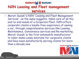 • Maruti Suzuki's N2N 'Leasing and Fleet Management
Services', as the name suggests, takes care of all the
end-to-end needs of a Corporate Fleet. N2N offers
corporate clients a hassle-free experience of owning
a car, through comprehensive services like Leasing,
Maintenance, Convenience services and Re-marketing.
Maruti Suzuki is the first automobile manufacturer
to tailor-make Lease solutions for corporate clients
and have been satisfactorily serving clients for more
than a decade now
 