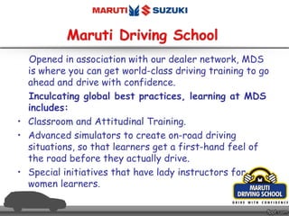 Opened in association with our dealer network, MDS
is where you can get world-class driving training to go
ahead and drive with confidence.
Inculcating global best practices, learning at MDS
includes:
• Classroom and Attitudinal Training.
• Advanced simulators to create on-road driving
situations, so that learners get a first-hand feel of
the road before they actually drive.
• Special initiatives that have lady instructors for
women learners.
 