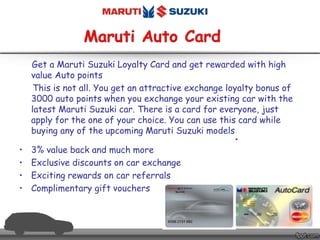 Get a Maruti Suzuki Loyalty Card and get rewarded with high
value Auto points
This is not all. You get an attractive exchange loyalty bonus of
3000 auto points when you exchange your existing car with the
latest Maruti Suzuki car. There is a card for everyone, just
apply for the one of your choice. You can use this card while
buying any of the upcoming Maruti Suzuki models
.
• 3% value back and much more
• Exclusive discounts on car exchange
• Exciting rewards on car referrals
• Complimentary gift vouchers
 
