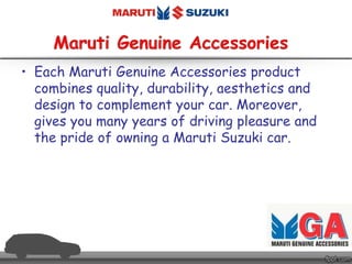 • Each Maruti Genuine Accessories product
combines quality, durability, aesthetics and
design to complement your car. Moreover,
gives you many years of driving pleasure and
the pride of owning a Maruti Suzuki car.
 