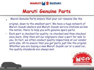 • Maruti Genuine Parts ensure that your car remains like the
original, down to the smallest part. We have a huge network of
Maruti Suzuki dealers and Maruti Suzuki service stations across
the nation, there to help you with genuine spare parts.
• Each part is checked for quality, re-checked and then checked
once more. Only then will our engineers clear a part for sale to
you. In fact, we often conduct quality inspections at our vendor
units also. All to ensure that you get parts just like the original.
Whether you are buying a new Maruti Suzuki car or a used car,
the quality standards are always met.
 