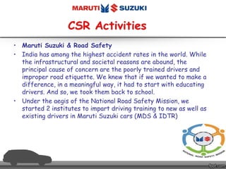 • Maruti Suzuki & Road Safety
• India has among the highest accident rates in the world. While
the infrastructural and societal reasons are abound, the
principal cause of concern are the poorly trained drivers and
improper road etiquette. We knew that if we wanted to make a
difference, in a meaningful way, it had to start with educating
drivers. And so, we took them back to school.
• Under the aegis of the National Road Safety Mission, we
started 2 institutes to impart driving training to new as well as
existing drivers in Maruti Suzuki cars (MDS & IDTR)
 