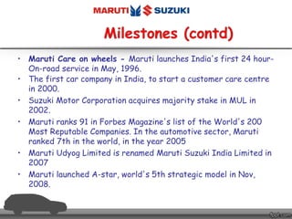 • Maruti Care on wheels - Maruti launches India's first 24 hour-
On-road service in May, 1996.
• The first car company in India, to start a customer care centre
in 2000.
• Suzuki Motor Corporation acquires majority stake in MUL in
2002.
• Maruti ranks 91 in Forbes Magazine's list of the World's 200
Most Reputable Companies. In the automotive sector, Maruti
ranked 7th in the world, in the year 2005
• Maruti Udyog Limited is renamed Maruti Suzuki India Limited in
2007
• Maruti launched A-star, world's 5th strategic model in Nov,
2008.
 