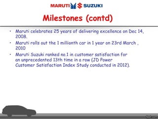 • Maruti celebrates 25 years of delivering excellence on Dec 14,
2008.
• Maruti rolls out the 1 millionth car in 1 year on 23rd March ,
2010
• Maruti Suzuki ranked no.1 in customer satisfaction for
an unprecedented 13th time in a row (JD Power
Customer Satisfaction Index Study conducted in 2012).
 