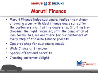 • Maruti Finance helps customers realize their dream
of owning a car, with ideal finance deals suited for
the customers, right at the dealership. Starting from
choosing the right financier, until the completion of
loan formalities, we are there for our customers at
every step of the auto finance process
• One stop shop for customers’ needs
• Wide Choice of financier
• Special offers and benefits
• Creating customer delight
 