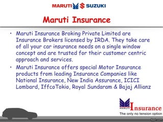 • Maruti Insurance Broking Private Limited are
Insurance Brokers licensed by IRDA. They take care
of all your car insurance needs on a single window
concept and are trusted for their customer centric
approach and services.
• Maruti Insurance offers special Motor Insurance
products from leading Insurance Companies like
National Insurance, New India Assurance, ICICI
Lombard, IffcoTokio, Royal Sundaram & Bajaj Allianz
 