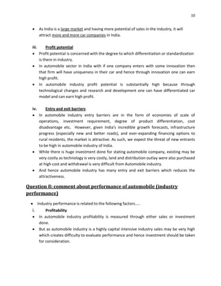 10

As India is a large market and having more potential of sales in the industry, it will
attract more and more car companies in India.
iii.

Profit potential
Profit potential is concerned with the degree to which differentiation or standardization
is there in industry.
In automobile sector in India with if one company enters with some innovation then
that firm will have uniqueness in their car and hence through innovation one can earn
high profit.
In automobile industry profit potential is substantially high because through
technological changes and research and development one can have differentiated car
model and can earn high profit.

iv.

Entry and exit barriers
In automobile industry entry barriers are in the form of economies of scale of
operations, investment requirement, degree of product differentiation, cost
disadvantage etc. However, given India's incredible growth forecasts, infrastructure
progress (especially new and better roads), and ever-expanding financing options to
rural residents, the market is attractive. As such, we expect the threat of new entrants
to be high in automobile industry of India.
While there is huge investment done for stating automobile company, existing may be
very costly as technology is very costly, land and distribution outlay were also purchased
at high cost and withdrawal is very difficult from Automobile industry.
And hence automobile industry has many entry and exit barriers which reduces the
attractiveness.

Question 8: comment about performance of automobile (industry
performance)
Industry performance is related to the following factors…..

i.

Profitability
In automobile industry profitability is measured through either sales or investment
done.
But as automobile industry is a highly capital intensive industry sales may be very high
which creates difficulty to evaluate performance and hence investment should be taken
for consideration.

 