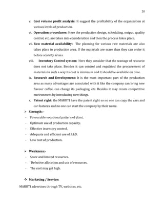 20

v. Cost volume profit analysis: It suggest the profitability of the organization at
various levels of production.
vi. Operation procedures: Here the production design, scheduling, output, quality
control, etc. are taken into consideration and then the process takes place.
vii. Raw material availability: The planning for various raw materials are also
takes place in production area. If the materials are scare than they can order it
before scarcity arises.
viii.

Inventory Control system: Here they consider that the wastage of resource

does not take place. Besides it can control and regulated the procurement of
materials in such a way its cost is minimum and it should be available on time.
ix. Research and Development: It is the most important part of the production
area as many advantages are associated with it like the company can bring new
flavour coffee, can change its packaging, etc. Besides it may create competitive
environment by introducing new things.
x. Patent right: the MARUTI have the patent right so no one can copy the cars and
car features and no one can start the company by their name.
 Strength :-

Favourable vocational pattern of plant.

-

Optimum use of production capacity.

-

Effective inventory control,

-

Adequate and efficient use of R&D.

-

Low cost of production.

 Weakness:-

Scare and limited resources.

-

Defective allocation and use of resources.

-

The cost may get high.

 Marketing / Service:
MARUTI advertises through TV, websites, etc.

 