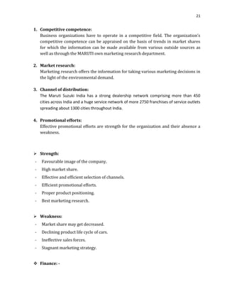 21

1. Competitive competence:
Business organizations have to operate in a competitive field. The organization’s
competitive competence can be appraised on the basis of trends in market shares
for which the information can be made available from various outside sources as
well as through the MARUTI own marketing research department.
2. Market research:
Marketing research offers the information for taking various marketing decisions in
the light of the environmental demand.
3. Channel of distribution:
The Maruti Suzuki India has a strong dealership network comprising more than 450
cities across India and a huge service network of more 2750 franchises of service outlets
spreading about 1300 cities throughout India.
4. Promotional efforts:
Effective promotional efforts are strength for the organization and their absence a
weakness.

 Strength:
-

Favourable image of the company.

-

High market share.

-

Effective and efficient selection of channels.

-

Efficient promotional efforts.

-

Proper product positioning.

-

Best marketing research.

 Weakness:
-

Market share may get decreased.

-

Declining product life cycle of cars.

-

Ineffective sales forces.

-

Stagnant marketing strategy.

 Finance: -

 