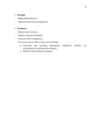23

 Strength:
-

Highly skilful labourers.

-

High motivation of top management

 Weakness :
-

High personal turnover.

-

Negative attitude of employee

-

Frequent strike by employees.

-

The worker may not like to learn new technology.
Associated with recruiting, development
compensation of employees and managers.
Motivation and training to employees.

(education),

retention

and

 