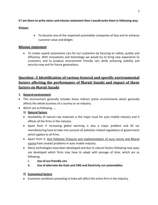 3

If I am there to write vision and mission statement then I would write them in following way:

Vision:
To become one of the respected automobile companies of Asia and to enhance
customer value and delight.

Mission statement
To create superb automotive cars for our customers by focusing on safety, quality and
efficiency. With innovations and technology we would try to bring new experience to
customers and to produce environment friendly cars while achieving stability and
security now and for future generations.

Question -3 Identification of various General and specific environmental
factors affecting the performance of Maruti Suzuki and impact of these
factors on Maruti Suzuki
1. General environment
This environment generally includes those indirect action environments which generally
affects the whole business of a country or an industry.
Which are as following……
1) Natural factors
Availability of natural raw materials is the major issue for auto mobile industry and it
affects all the firms in the industry.
Apart from it increasing global warming is also a major problem and All car
manufacturing have to take into account all pollution related regulations of government
which applies to all firms.
Apart from it, Anti Pollution Pressure and implementation of euro norms and Bharat
norms have created problems in auto mobile industry.
Many technologies have been developed and due to natural factors following new ways
are developed which firms may have to adapt with passage of time, which are as
following.
i.
Use of eco friendly cars
ii.
Use of alternate bio fuels and CNG and Electricity run automobiles.
2) Economical factors
Economic conditions prevailing in India will affect the entire firm in the industry.

 