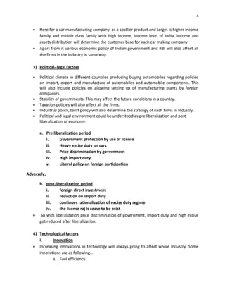 4

Here for a car manufacturing company, as a costlier product and target is higher income
family and middle class family with high income, income level of India, income and
assets distribution will determine the customer base for each car making company.
Apart from it various economic policy of Indian government and RBI will also affect all
the firms in the industry in same way.
3) Political- legal factors
Political climate in different countries producing buying automobiles regarding policies
on import, export and manufacture of automobiles and automobile components. This
will also include policies on allowing setting up of manufacturing plants by foreign
companies.
Stability of governments. This may affect the future conditions in a country.
Taxation policies will also affect all the firms.
Industrial policy, tariff policy will also determine the strategy of each firms in industry.
Political and legal environment could be understood as pre liberalization and post
liberalization of economy.
a. Pre-liberalization period
i.
Government protection by use of license
ii.
Heavy excise duty on cars
iii.
Price discrimination by government
iv.
High import duty
v.
Liberal policy on foreign participation
Adversely,
b. post-liberalization period
i.
foreign direct investment
ii.
reduction on import duty
iii.
continues rationalization of excise duty regime
iv.
the license raj is cease to be exist
So with liberalization price discrimination of government, import duty and high excise
got reduced after liberalization.
4) Technological factors
i.
Innovation
Increasing innovations in technology will always going to affect whole industry. Some
innovations are as following…
a. Fuel efficiency

 