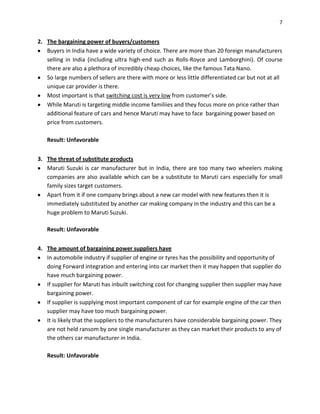 7

2. The bargaining power of buyers/customers
Buyers in India have a wide variety of choice. There are more than 20 foreign manufacturers
selling in India (including ultra high-end such as Rolls-Royce and Lamborghini). Of course
there are also a plethora of incredibly cheap choices, like the famous Tata Nano.
So large numbers of sellers are there with more or less little differentiated car but not at all
unique car provider is there.
Most important is that switching cost is very low from customer’s side.
While Maruti is targeting middle income familiies and they focus more on price rather than
additional feature of cars and hence Maruti may have to face bargaining power based on
price from customers.
Result: Unfavorable
3. The threat of substitute products
Maruti Suzuki is car manufacturer but in India, there are too many two wheelers making
companies are also available which can be a substitute to Maruti cars especially for small
family sizes target customers.
Apart from it if one company brings about a new car model with new features then it is
immediately substituted by another car making company in the industry and this can be a
huge problem to Maruti Suzuki.
Result: Unfavorable
4. The amount of bargaining power suppliers have
In automobile industry if supplier of engine or tyres has the possibility and opportunity of
doing Forward integration and entering into car market then it may happen that supplier do
have much bargaining power.
If supplier for Maruti has inbuilt switching cost for changing supplier then supplier may have
bargaining power.
If supplier is supplying most important component of car for example engine of the car then
supplier may have too much bargaining power.
It is likely that the suppliers to the manufacturers have considerable bargaining power. They
are not held ransom by one single manufacturer as they can market their products to any of
the others car manufacturer in India.
Result: Unfavorable

 
