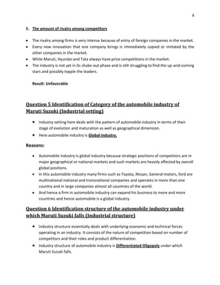 8

5. The amount of rivalry among competitors
The rivalry among firms is very intense because of entry of foreign companies in the market.
Every new innovation that one company brings is immediately copied or imitated by the
other companies in the market.
While Maruti, Hyundai and Tata always have price competitions in the market.
The industry is not yet in its shake-out phase and is still struggling to find the up-and-coming
stars and possibly topple the leaders.
Result: Unfavorable

Question 5 Identification of Category of the automobile industry of
Maruti Suzuki (Industrial setting)
Industry setting here deals with the pattern of automobile industry in terms of their
stage of evolution and maturation as well as geographical dimension.
Here automobile industry is Global industry.

Reasons:
Automobile industry is global industry because strategic positions of competitors are in
major geographical or national markets and such markets are heavily affected by overall
global positions.
In this automobile industry many firms such as Toyota, Nissan, General motors, ford are
multinational national and transnational companies and operates in more than one
country and in large companies almost all countries of the world.
And hence a firm in automobile industry can expand his business to more and more
countries and hence automobile is a global industry.

Question 6 Identification structure of the automobile industry under
which Maruti Suzuki falls (Industrial structure)
Industry structure essentially deals with underlying economic and technical forces
operating in an industry. It consists of the nature of competition based on number of
competitors and their roles and product differentiation.
Industry structure of automobile industry is Differentiated Oligopoly under which
Maruti Suzuki falls.

 