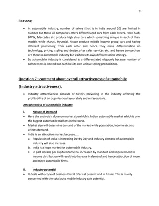 9

Reasons:
In automobile industry, number of sellers (that is in India around 20) are limited in
number but those all companies offers differentiated cars from each others. Here Audi,
BMW, Mercedes etc produce high class cars which something unique in each of their
models while Maruti, Hyundai, Nissan produce middle income group cars and having
different positioning from each other and hence they make differentiation on
technology, pricing, styling and design, after sales services etc. and hence competitors
are there in automobile industry but each has its own differentiation strategy.
So automobile industry is considered as a differentiated oligopoly because number of
competitors is limited but each has its own unique selling propositions.

Question 7 : comment about overall attractiveness of automobile
(Industry attractiveness).
Industry attractiveness consists of factors prevailing in the industry affecting the
profitability of an organization favourabaly and unfavorabaly.
Attractiveness of automobile industry
i.

Nature of Demand
Here the analysis is done on market size which is Indian automobile market which is one
the biggest automobile markets in the world.
Market size will determine demand of the market while population, income etc also
affects demand.
India is an attractive market because…..
a. Population of India is increasing Day by Day and industry demand of automobile
industry will also increase.
b. India is a huge market for automobile industry.
c. In past decade per capita income has increased by manifold and improvement in
income distribution will result into increase in demand and hence attraction of more
and more automobile firms.

ii.

Industry potential
It deals with scope of business that it offers at present and in future. This is mainly
concerned with the total auto mobile industry sale potential.

 