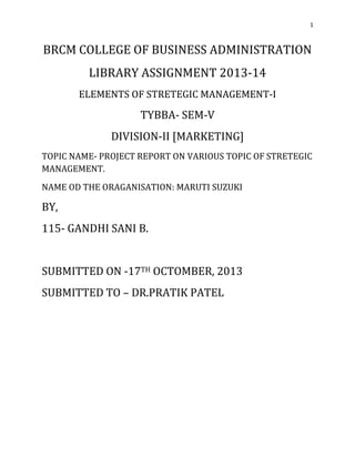 1

BRCM COLLEGE OF BUSINESS ADMINISTRATION
LIBRARY ASSIGNMENT 2013-14
ELEMENTS OF STRETEGIC MANAGEMENT-I

TYBBA- SEM-V
DIVISION-II [MARKETING]
TOPIC NAME- PROJECT REPORT ON VARIOUS TOPIC OF STRETEGIC
MANAGEMENT.
NAME OD THE ORAGANISATION: MARUTI SUZUKI

BY,
115- GANDHI SANI B.

SUBMITTED ON -17TH OCTOMBER, 2013
SUBMITTED TO – DR.PRATIK PATEL

 
