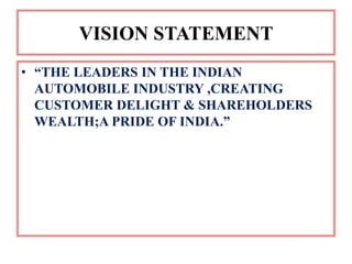 VISION STATEMENT
• “THE LEADERS IN THE INDIAN
  AUTOMOBILE INDUSTRY ,CREATING
  CUSTOMER DELIGHT & SHAREHOLDERS
  WEALTH;A PRIDE OF INDIA.”
 