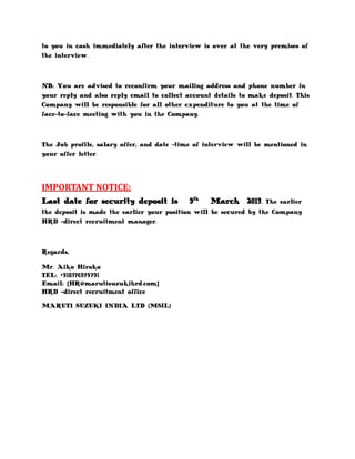 to you in cash immediately after the interview is over at the very premises of
the interview.



NB: You are advised to reconfirm your mailing address and phone number in
your reply and also reply email to collect account details to make deposit. This
Company will be responsible for all other expenditure to you at the time of
face-to-face meeting with you in the Company.



The Job profile, salary offer, and date -time of interview will be mentioned in
your offer letter.




IMPORTANT NOTICE:
Last date for security deposit is           9th   March 2013.     The earlier
the deposit is made the earlier your position will be secured by the Company
HRD -direct recruitment manager.



Regards,

Mr. Aiko Hiroko
TEL: +918376975791
Email: [HR@marutisuzukihrd.com]
HRD -direct recruitment office

MARUTI SUZUKI INDIA LTD (MSIL)
 
