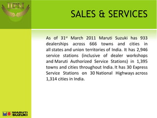 SALES & SERVICES As of 31 st  March 2011 Maruti Suzuki has 933 dealerships across 666 towns and cities in all states and union territories of India. It has 2,946 service stations (inclusive of dealer workshops and Maruti Authorized Service Stations) in 1,395 towns and cities throughout India.   It has 30 Express Service Stations on 30 National Highways across 1,314 cities in India. 