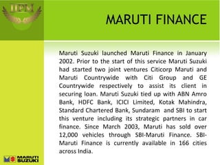 MARUTI FINANCE Maruti Suzuki launched Maruti Finance in January 2002. Prior to the start of this service Maruti Suzuki had started two joint ventures Citicorp Maruti and Maruti Countrywide with Citi Group and GE Countrywide respectively to assist its client in securing loan. Maruti Suzuki tied up with ABN Amro Bank, HDFC Bank, ICICI Limited, Kotak Mahindra, Standard Chartered Bank, Sundaram  and SBI to start this venture including its strategic partners in car finance. Since March 2003, Maruti has sold over 12,000 vehicles through SBI-Maruti Finance. SBI-Maruti Finance is currently available in 166 cities across India. 