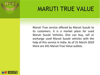 MARUTI TRUE VALUE Maruti True service offered by Maruti Suzuki to its customers. It is a market place for used Maruti Suzuki Vehicles. One can buy, sell or exchange used Maruti Suzuki vehicles with the help of this service in India. As of 31 March 2010 there are 341 Maruti True Value outlets. 