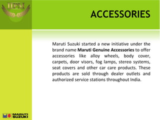 ACCESSORIES Maruti Suzuki started a new initiative under the brand name  Maruti Genuine Accessories  to offer accessories like alloy wheels, body cover, carpets, door visors, fog lamps, stereo systems, seat covers and other car care products. These products are sold through dealer outlets and authorized service stations throughout India. 