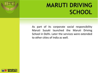 MARUTI DRIVING SCHOOL As part of its corporate social responsibility Maruti Suzuki launched the Maruti Driving School in Delhi. Later the services were extended to other cities of India as well. 