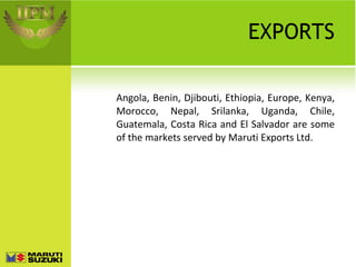 EXPORTS Angola, Benin, Djibouti, Ethiopia, Europe, Kenya, Morocco, Nepal, Srilanka, Uganda, Chile, Guatemala, Costa Rica and El Salvador are some of the markets served by Maruti Exports Ltd. 