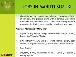 JOBS IN MARUTI SUZUKI Maruti Suzuki hires people from all across the country for its all verticals. The process starts with a campus visit where interviews are conducted after a brief short listing method. Various tools of selection are used to search the best talent. Assistant Manager/Dy Mgr / Mgr –  Engine Testing, Engine Design, Transmission Design, Chassis/ Suspension/ Steering/ Brakes BIW/TRIMS/NVH, CAE Vehicle Testing, Homologation, Body Electricals, Engine Electricals, Control Spec, Communication Body Control EMI/EMC, HVAC, Instrument Panel / Doors / Closures / Seating System 