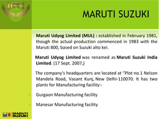 MARUTI SUZUKI Maruti Udyog Limited (MUL) :  established in February 1981, though the actual production commenced in 1983 with the Maruti 800, based on Suzuki alto kei.     Maruti Udyog Limited  was renamed as  Maruti Suzuki India Limited . (17 Sept. 2007,) The company's headquarters are located at “Plot no.1 Nelson Mandela Road, Vasant Kunj, New Delhi-110070. It has two plants for Manufacturing facility:- Gurgaon Manufacturing facility Manesar Manufacturing facility 