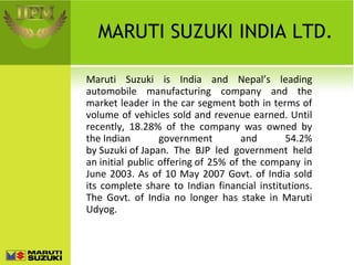 MARUTI SUZUKI INDIA LTD. Maruti Suzuki is India and Nepal’s leading automobile manufacturing company and the market leader in the car segment both in terms of volume of vehicles sold and revenue earned. Until recently, 18.28% of the company was owned by the Indian government and 54.2% by Suzuki of Japan. The BJP led government held an initial public offering of 25% of the company in June 2003. As of 10 May 2007 Govt. of India sold its complete share to Indian financial institutions. The Govt. of India no longer has stake in Maruti Udyog. 