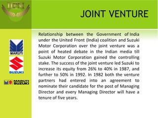 JOINT VENTURE Relationship between the Government of India under the United Front (India) coalition and Suzuki Motor Corporation over the joint venture was a point of heated debate in the Indian media till Suzuki Motor Corporation gained the controlling stake. The success of the joint venture led Suzuki to increase its equity from 26% to 40% in 1987, and further to 50% in 1992. In 1982 both the venture partners had entered into an agreement to nominate their candidate for the post of Managing Director and every Managing Director will have a tenure of five years. 
