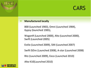 CARS Manufactured locally 800 (Launched 1983), Omni (Launched 1984), Gypsy (launched 1985),  WagonR (Launched 2000), Alto (Launched 2000), Swift (Launched 2005) Estilo (Launched 2009), SX4 (Launched 2007) Swift DZire (Launched 2008), A-star (Launched 2008) Ritz (Launched 2009), Eeco (Launched 2010) Alto K10(Launched 2010) 
