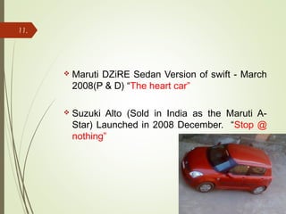  Maruti DZiRE Sedan Version of swift - March
2008(P & D) “The heart car”
 Suzuki Alto (Sold in India as the Maruti A-
Star) Launched in 2008 December. “Stop @
nothing”
11.
 