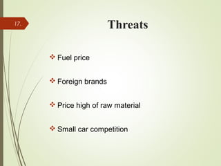 Threats
 Fuel price
 Foreign brands
 Price high of raw material
 Small car competition
17.
 