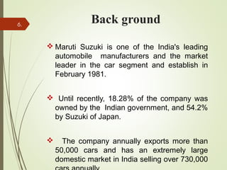 Back ground
 Maruti Suzuki is one of the India's leading
automobile manufacturers and the market
leader in the car segment and establish in
February 1981.
 Until recently, 18.28% of the company was
owned by the Indian government, and 54.2%
by Suzuki of Japan.
 The company annually exports more than
50,000 cars and has an extremely large
domestic market in India selling over 730,000
6.
 