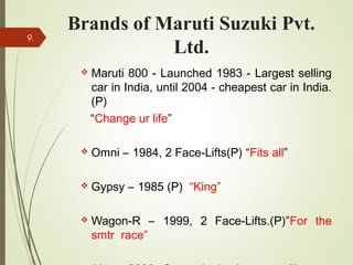 Brands of Maruti Suzuki Pvt.
Ltd.
 Maruti 800 - Launched 1983 - Largest selling
car in India, until 2004 - cheapest car in India.
(P)
“Change ur life”
 Omni – 1984, 2 Face-Lifts(P) “Fits all”
 Gypsy – 1985 (P) “King”
 Wagon-R – 1999, 2 Face-Lifts.(P)”For the
smtr race”
9.
 