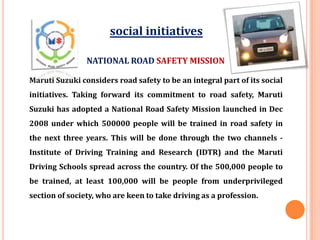 Maruti Suzuki considers road safety to be an integral part of its social
initiatives. Taking forward its commitment to road safety, Maruti
Suzuki has adopted a National Road Safety Mission launched in Dec
2008 under which 500000 people will be trained in road safety in
the next three years. This will be done through the two channels -
Institute of Driving Training and Research (IDTR) and the Maruti
Driving Schools spread across the country. Of the 500,000 people to
be trained, at least 100,000 will be people from underprivileged
section of society, who are keen to take driving as a profession.
NATIONAL ROAD SAFETY MISSION
social initiatives
 