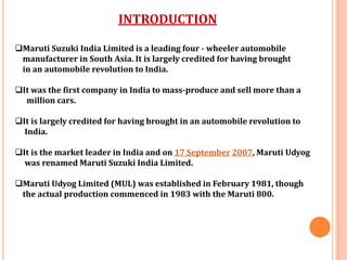 INTRODUCTION
Maruti Suzuki India Limited is a leading four - wheeler automobile
manufacturer in South Asia. It is largely credited for having brought
in an automobile revolution to India.
It was the first company in India to mass-produce and sell more than a
million cars.
It is largely credited for having brought in an automobile revolution to
India.
It is the market leader in India and on 17 September 2007, Maruti Udyog
was renamed Maruti Suzuki India Limited.
Maruti Udyog Limited (MUL) was established in February 1981, though
the actual production commenced in 1983 with the Maruti 800.
 