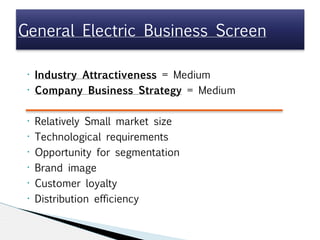 • Industry Attractiveness = Medium
• Company Business Strategy = Medium

• Relatively Small market size
• Technological requirements
• Opportunity for segmentation
• Brand image
• Customer loyalty
• Distribution efficiency
General Electric Business Screen
 
