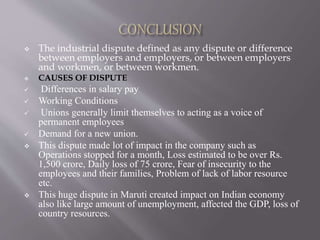  The industrial dispute defined as any dispute or difference
between employers and employers, or between employers
and workmen, or between workmen.
 CAUSES OF DISPUTE
 Differences in salary pay
 Working Conditions
 Unions generally limit themselves to acting as a voice of
permanent employees
 Demand for a new union.
 This dispute made lot of impact in the company such as
Operations stopped for a month, Loss estimated to be over Rs.
1,500 crore, Daily loss of 75 crore, Fear of insecurity to the
employees and their families, Problem of lack of labor resource
etc.
 This huge dispute in Maruti created impact on Indian economy
also like large amount of unemployment, affected the GDP, loss of
country resources.
 