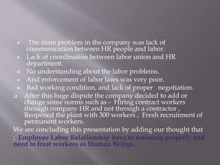  The main problem in the company was lack of
communication between HR people and labor.
 Lack of coordination between labor union and HR
department.
 No understanding about the labor problems.
 And enforcement of labor laws was very poor.
 Bad working condition, and lack of proper negotiation.
 After this huge dispute the company decided to add or
change some norms such as - Hiring contract workers
through company HR and not through a contractor ,
Reopened the plant with 300 workers , Fresh recruitment of
permanent workers.
We are concluding this presentation by adding our thought that
; Employee Labor Relationship have to maintain properly and
need to treat workers as Human Beings.
 