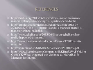  https://kafila.org/2013/06/03/workers-in-maruti-suzuki-
manesar-plant-justice-delayed-is-justice-denied-iclr/
 http://articles.economictimes.indiatimes.com/2012-07-
22/news/32777541_1_maruti-suzuki-s-manesar-maruti-s-
manesar-shinzo-nakanishi
 http://www.tehelka.com/2013/06/first-on-tehelka-what-
really-happened-at-maruti/
 http://www.theweekendleader.com/Causes/1270/maruti-
mire.html
 http://sdmimd.ac.in/SDMRCMS/cases/CIM2012/9.pdf
 http://www.livemint.com/Companies/lRKRrq32VAFYpL1m
GieWYK/What-triggered-the-violence-at-Maruti8217s-
Manesar-factor.html
 