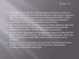 On 18 July 2012, Maruti’s Manesar plant was hit by violence as
workers at one of its auto factories attacked supervisors, engineers
and other management personnel and burnt and killed a senior
HR executive, injured 100 managers, including two Japanese
expatriates. The mob also injured nine policemen.
 The 14-day-long strike at Maruti Suzuki India's Manesar plant has
been called off, following a tripartite agreement between the
management, workers and the Haryana Government.
 As part of the agreement, the management agreed to take back 64
permanent workers, another 30 will remain suspended. It has also
been agreed that around1,200 casual workers would also be
reinstated.
 Setting up of two committees for grievance rederssal and labour
welfare was also agreed in order to provide a harmonious
working environment at the plan
 