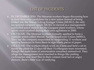  IN DECEMBER 2010- The Manesar workers began discussing how
to field their own candidates for a new union instead of being
folded into the Maruti Udyog Kamgar Union (MUKU), the only
recognized company union. MUKU is viewed as a management-
controlled union mainly for the Gurgaon plant workers, whose
spirits were crushed during their own agitations in 2000.
 ON 3 JUNE- The Manesar workers formally applied to form a
separate union called Maruti Suzuki Employees Union (MSEU).
They say the company responded by suspending 11 workers and
sending bouncers to force them to sign blank pieces of paper.
 ON 4 JUNE- The workers struck work on 4 June and held a sit-in
inside the plant for 13 days till their 11colleagues were reinstated,
though the main issue of unionization remained unresolved. They
allege the management next resorted to things like putting
cockroaches and dead flies in their canteen food fact or angry
rhetoric, there‘s little way of verifying.
 