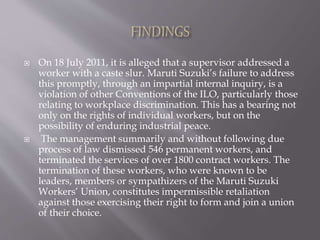  On 18 July 2011, it is alleged that a supervisor addressed a
worker with a caste slur. Maruti Suzuki’s failure to address
this promptly, through an impartial internal inquiry, is a
violation of other Conventions of the ILO, particularly those
relating to workplace discrimination. This has a bearing not
only on the rights of individual workers, but on the
possibility of enduring industrial peace.
 The management summarily and without following due
process of law dismissed 546 permanent workers, and
terminated the services of over 1800 contract workers. The
termination of these workers, who were known to be
leaders, members or sympathizers of the Maruti Suzuki
Workers’ Union, constitutes impermissible retaliation
against those exercising their right to form and join a union
of their choice.
 